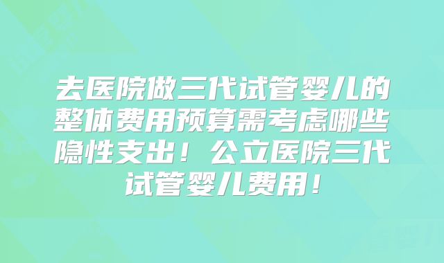 去医院做三代试管婴儿的整体费用预算需考虑哪些隐性支出！公立医院三代试管婴儿费用！