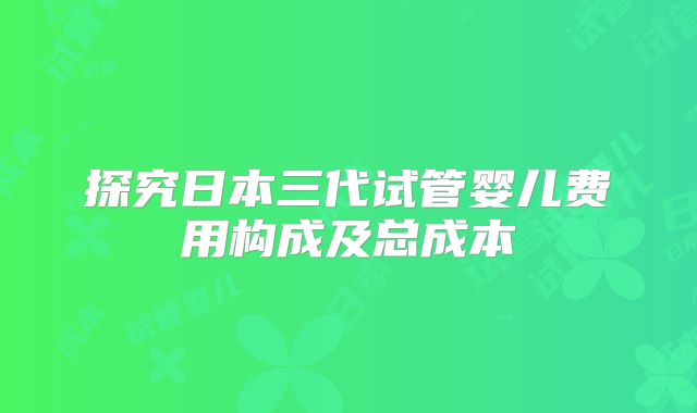 探究日本三代试管婴儿费用构成及总成本