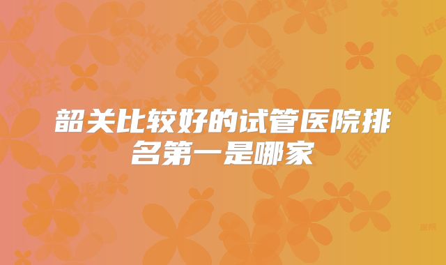 韶关比较好的试管医院排名第一是哪家