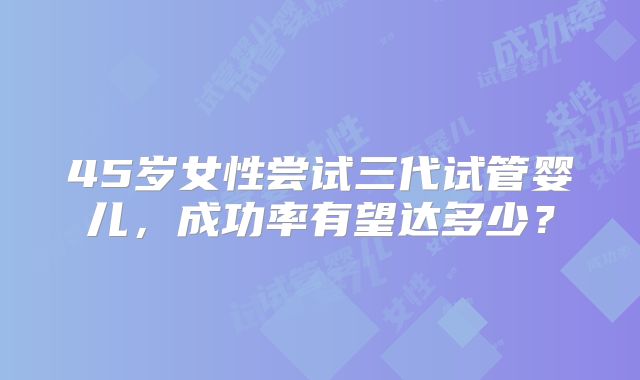 45岁女性尝试三代试管婴儿，成功率有望达多少？