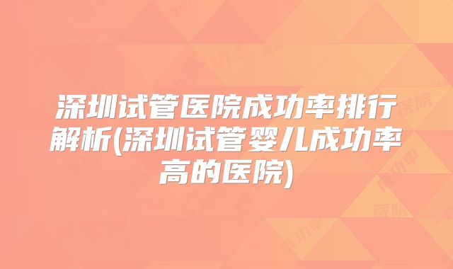 深圳试管医院成功率排行解析(深圳试管婴儿成功率高的医院)