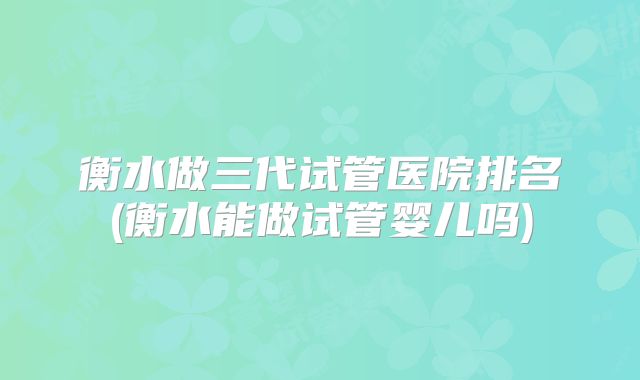 衡水做三代试管医院排名(衡水能做试管婴儿吗)