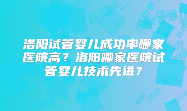 洛阳试管婴儿成功率哪家医院高？洛阳哪家医院试管婴儿技术先进？
