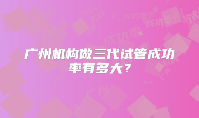 广州机构做三代试管成功率有多大？