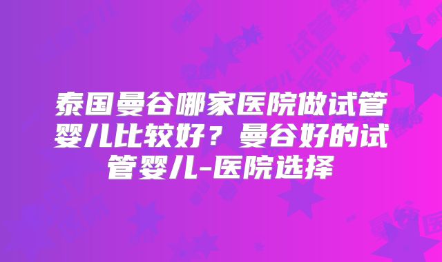 泰国曼谷哪家医院做试管婴儿比较好？曼谷好的试管婴儿-医院选择