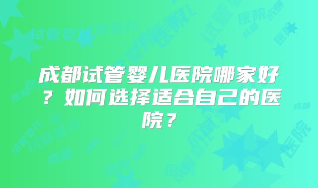成都试管婴儿医院哪家好？如何选择适合自己的医院？