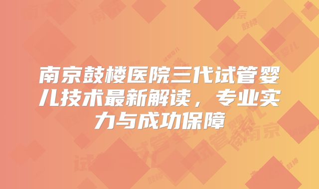 南京鼓楼医院三代试管婴儿技术最新解读，专业实力与成功保障