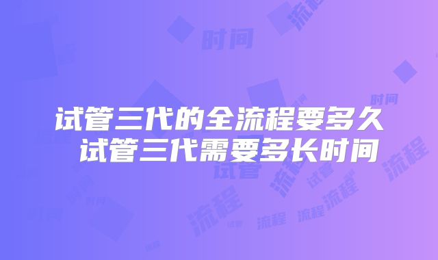 试管三代的全流程要多久 试管三代需要多长时间