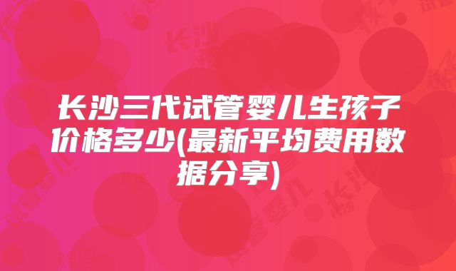 长沙三代试管婴儿生孩子价格多少(最新平均费用数据分享)