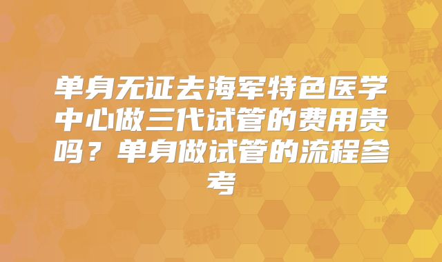 单身无证去海军特色医学中心做三代试管的费用贵吗？单身做试管的流程参考