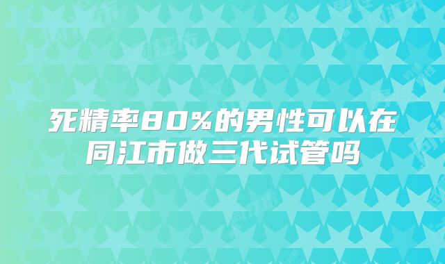 死精率80%的男性可以在同江市做三代试管吗