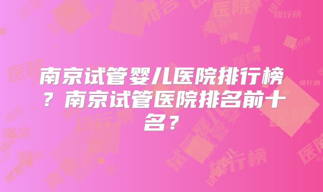 南京试管婴儿医院排行榜？南京试管医院排名前十名？