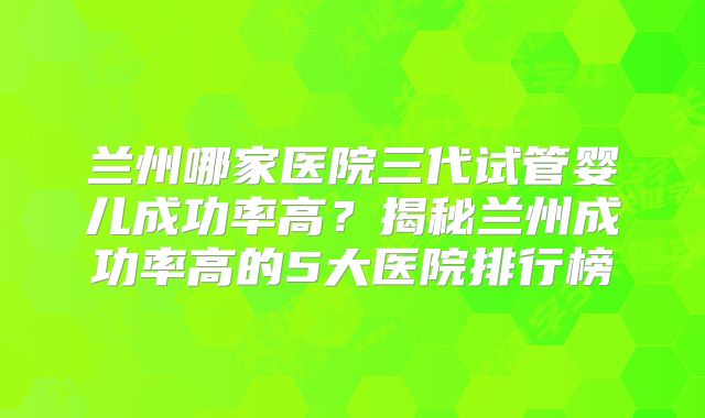 兰州哪家医院三代试管婴儿成功率高？揭秘兰州成功率高的5大医院排行榜
