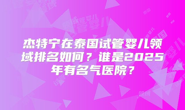 杰特宁在泰国试管婴儿领域排名如何？谁是2025年有名气医院？