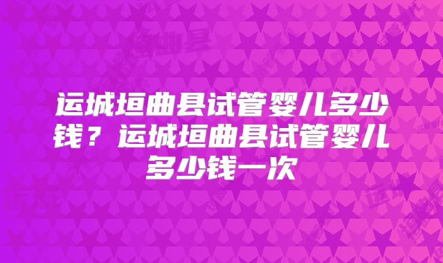 运城垣曲县试管婴儿多少钱？运城垣曲县试管婴儿多少钱一次