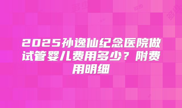 2025孙逸仙纪念医院做试管婴儿费用多少？附费用明细