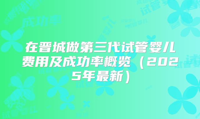在晋城做第三代试管婴儿费用及成功率概览（2025年最新）