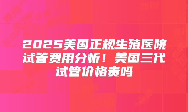2025美国正规生殖医院试管费用分析！美国三代试管价格贵吗