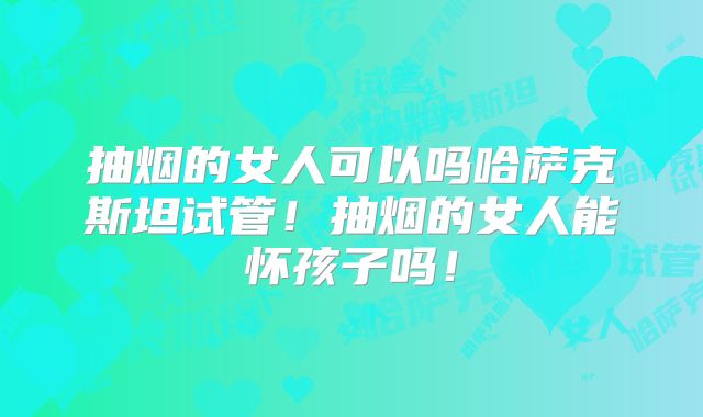 抽烟的女人可以吗哈萨克斯坦试管！抽烟的女人能怀孩子吗！