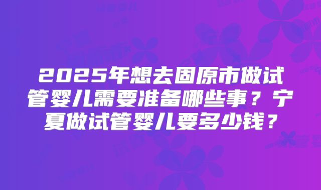 2025年想去固原市做试管婴儿需要准备哪些事?宁夏做试管婴儿要多少钱?