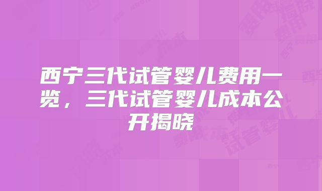 西宁三代试管婴儿费用一览，三代试管婴儿成本公开揭晓