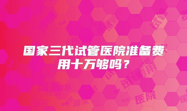 国家三代试管医院准备费用十万够吗？