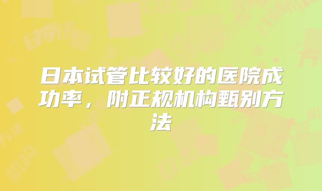日本试管比较好的医院成功率，附正规机构甄别方法