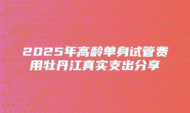 2025年高龄单身试管费用牡丹江真实支出分享