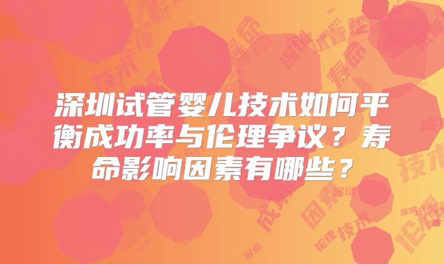 深圳试管婴儿技术如何平衡成功率与伦理争议？寿命影响因素有哪些？
