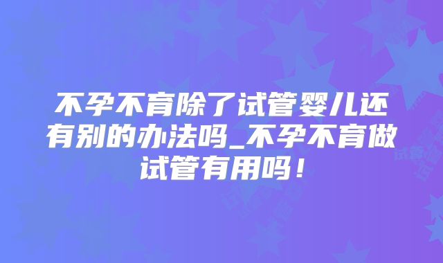 不孕不育除了试管婴儿还有别的办法吗_不孕不育做试管有用吗！