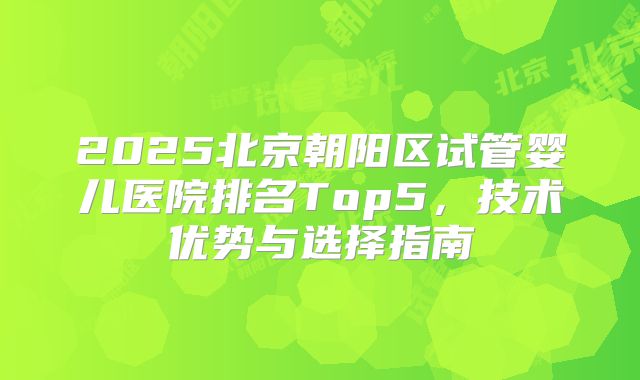 2025北京朝阳区试管婴儿医院排名Top5,技术优势与选择指南