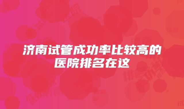 济南试管成功率比较高的医院排名在这