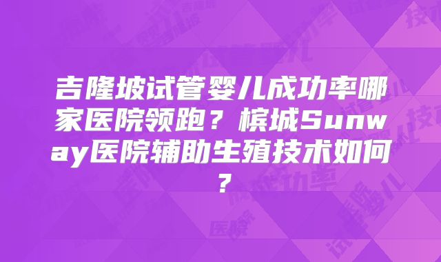 吉隆坡试管婴儿成功率哪家医院领跑？槟城Sunway医院辅助生殖技术如何？
