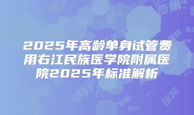 2025年高龄单身试管费用右江民族医学院附属医院2025年标准解析