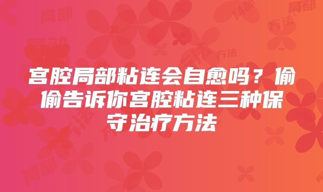 宫腔局部粘连会自愈吗?偷偷告诉你宫腔粘连三种保守治疗方法