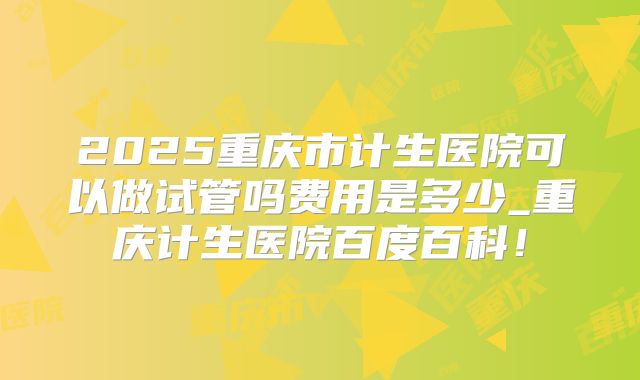 2025重庆市计生医院可以做试管吗费用是多少_重庆计生医院百度百科！