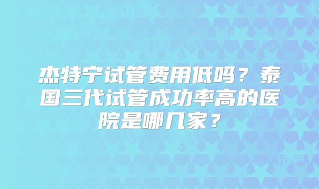 杰特宁试管费用低吗？泰国三代试管成功率高的医院是哪几家？