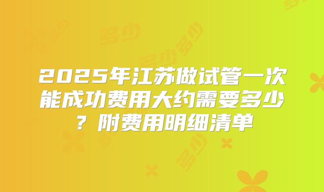 2025年江苏做试管一次能成功费用大约需要多少?附费用明细清单