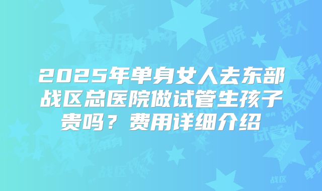 2025年单身女人去东部战区总医院做试管生孩子贵吗？费用详细介绍