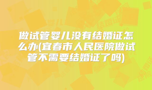 做试管婴儿没有结婚证怎么办(宜春市人民医院做试管不需要结婚证了吗)