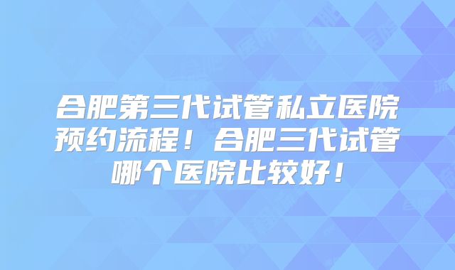 合肥第三代试管私立医院预约流程!合肥三代试管哪个医院比较好!