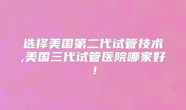 选择美国第二代试管技术,美国三代试管医院哪家好！