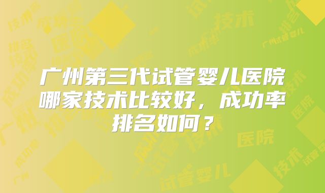 广州第三代试管婴儿医院哪家技术比较好，成功率排名如何？
