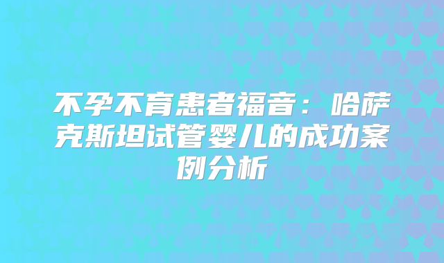 不孕不育患者福音：哈萨克斯坦试管婴儿的成功案例分析