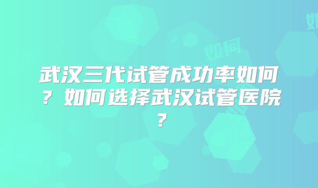 武汉三代试管成功率如何?如何选择武汉试管医院?