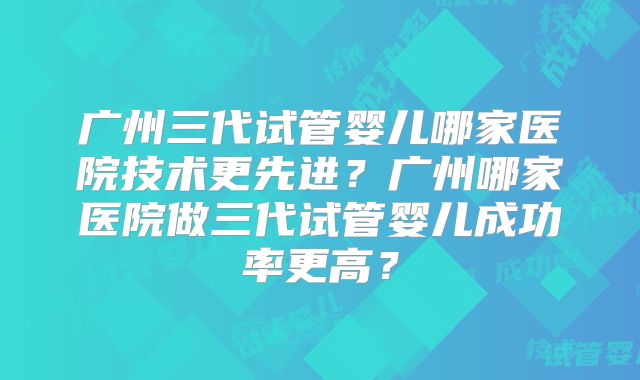 广州三代试管婴儿哪家医院技术更先进？广州哪家医院做三代试管婴儿成功率更高？