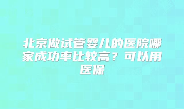 北京做试管婴儿的医院哪家成功率比较高？可以用医保