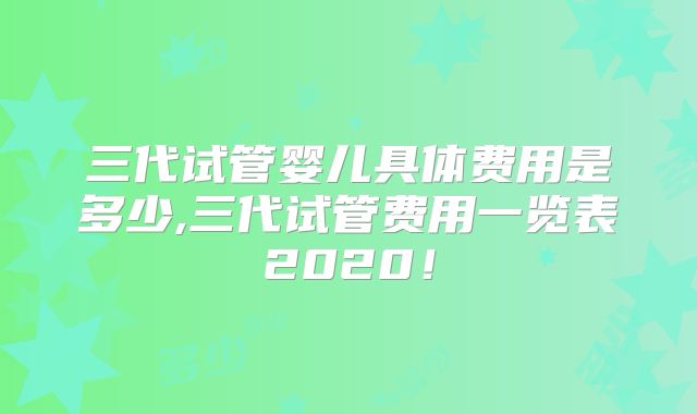 三代试管婴儿具体费用是多少,三代试管费用一览表2020！
