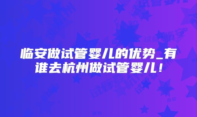 临安做试管婴儿的优势_有谁去杭州做试管婴儿！