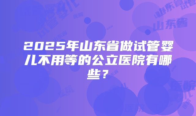 2025年山东省做试管婴儿不用等的公立医院有哪些？